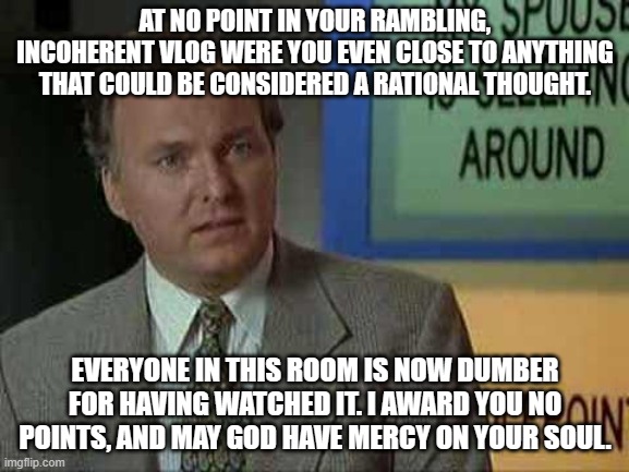 Billy Madison Insult | AT NO POINT IN YOUR RAMBLING, INCOHERENT VLOG WERE YOU EVEN CLOSE TO ANYTHING THAT COULD BE CONSIDERED A RATIONAL THOUGHT. EVERYONE IN THIS ROOM IS NOW DUMBER FOR HAVING WATCHED IT. I AWARD YOU NO POINTS, AND MAY GOD HAVE MERCY ON YOUR SOUL. | image tagged in billy madison insult | made w/ Imgflip meme maker