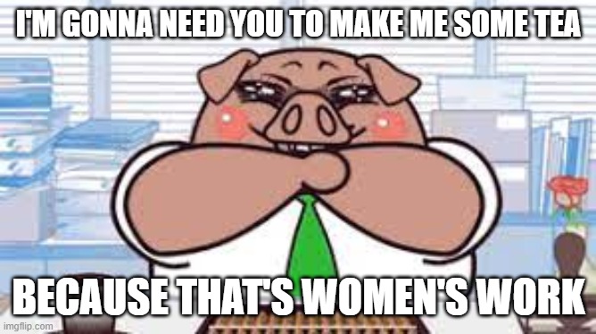 I'M GONNA NEED YOU TO MAKE ME SOME TEA; BECAUSE THAT'S WOMEN'S WORK | made w/ Imgflip meme maker