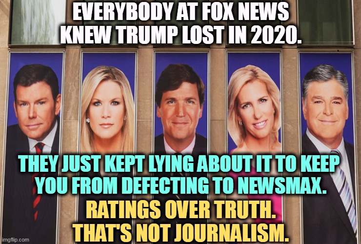 EVERYBODY AT FOX NEWS KNEW TRUMP LOST IN 2020. THEY JUST KEPT LYING ABOUT IT TO KEEP 
YOU FROM DEFECTING TO NEWSMAX. RATINGS OVER TRUTH. THAT'S NOT JOURNALISM. | image tagged in fox news,hannity,tucker carlson,lies,trump,lost | made w/ Imgflip meme maker