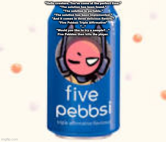 five pebbsi | "Hello creature. You've come at the perfect time."
"The solution has been found."
"The solution is portable."
"The solution has been implemented."
"And it comes in three delicious flavors."
"Five Pebbsi: Triple Affirmative"
"..."
"Would you like to try a sample?..."
Five Pebbles then kills the player. | image tagged in five pebbsi | made w/ Imgflip meme maker