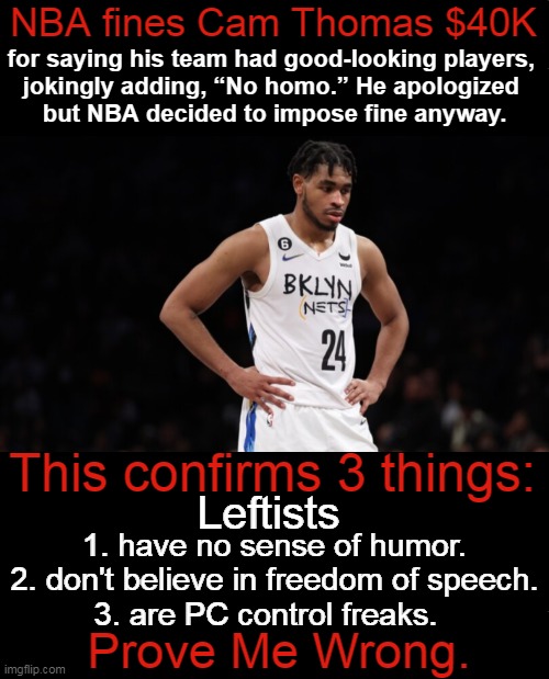 We are told how to speak & how to think. How 'UnAmerican' is that...!? | NBA fines Cam Thomas $40K; for saying his team had good-looking players, 
jokingly adding, “No homo.” He apologized 
but NBA decided to impose fine anyway. This confirms 3 things:; Leftists; 1. have no sense of humor.
2. don't believe in freedom of speech.
3. are PC control freaks. Prove Me Wrong. | image tagged in politics,liberalism,leftism,mind control,punishment,speech control | made w/ Imgflip meme maker