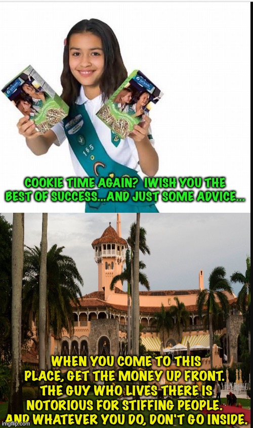 Girl Scout Cookie Time | COOKIE TIME AGAIN?  IWISH YOU THE BEST OF SUCCESS...AND JUST SOME ADVICE... WHEN YOU COME TO THIS PLACE, GET THE MONEY UP FRONT.  THE GUY WHO LIVES THERE IS NOTORIOUS FOR STIFFING PEOPLE.  AND WHATEVER YOU DO, DON'T GO INSIDE. | image tagged in girl scout,mar-a-lago | made w/ Imgflip meme maker
