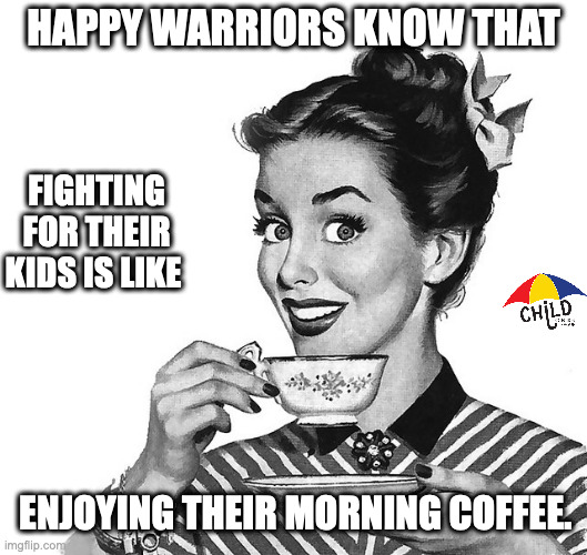 happy warriors | HAPPY WARRIORS KNOW THAT; FIGHTING FOR THEIR KIDS IS LIKE; ENJOYING THEIR MORNING COFFEE. | image tagged in retro woman teacup | made w/ Imgflip meme maker