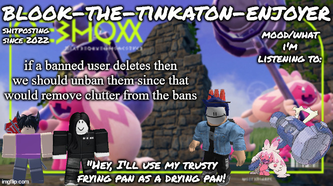 Blook's THIRD Tinkaton Template! | if a banned user deletes then we should unban them since that would remove clutter from the bans | image tagged in blook's third tinkaton template | made w/ Imgflip meme maker