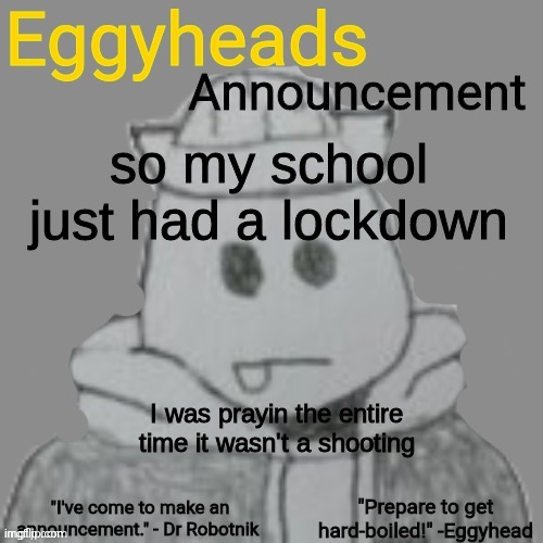 Damn it was scary. Not many people took it seriously, and if there was a shooter, we'd all be dead. | so my school just had a lockdown; I was prayin the entire time it wasn't a shooting | image tagged in eggyheads announcement 2 0 | made w/ Imgflip meme maker