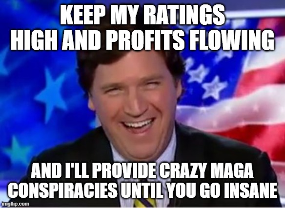 Tucker Carlson | KEEP MY RATINGS HIGH AND PROFITS FLOWING AND I'LL PROVIDE CRAZY MAGA CONSPIRACIES UNTIL YOU GO INSANE | image tagged in tucker carlson | made w/ Imgflip meme maker