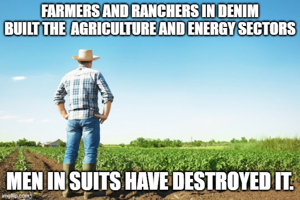 Farmers and Ranchers built this Country. | FARMERS AND RANCHERS IN DENIM BUILT THE  AGRICULTURE AND ENERGY SECTORS; MEN IN SUITS HAVE DESTROYED IT. | image tagged in farmer field,energy,farmers,suits,men,government | made w/ Imgflip meme maker