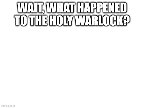 Where did he go? | WAIT, WHAT HAPPENED TO THE HOLY WARLOCK? | image tagged in blank white template | made w/ Imgflip meme maker
