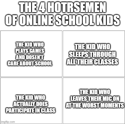 True | THE 4 HOTRSEMEN OF ONLINE SCHOOL KIDS; THE KID WHO PLAYS GAMES AND DOSEN'T CARE ABOUT SCHOOL; THE KID WHO SLEEPS THROUGH ALL THEIR CLASSES; THE KID WHO ACTUALLY DOES PARTICIPATE IN CLASS; THE KID WHO LEAVES THEIR MIC ON AT THE WORST MOMENTS | image tagged in the 4 horsemen of | made w/ Imgflip meme maker