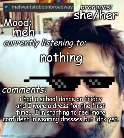 i might share a photo depending on how i feel | she/her; meh; nothing; i had a school dance on friday and I wore a dress for the first time... I'm starting to feel more confident in wearing dresses but idrk yet. | image tagged in malwantstobeonbroadway's template | made w/ Imgflip meme maker