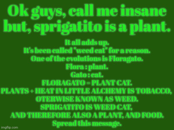 someone put in the big brain galaxy gif down in comments for the funni pls | It all adds up.
It's been called "weed cat" for a reason.
One of the evolutions is Floragato.
Flora : plant.
Gato : cat.
FLORAGATO = PLANT CAT.
PLANTS + HEAT IN LITTLE ALCHEMY IS TOBACCO, 
OTERWISE KNOWN AS WEED.
SPRIGATITO IS WEED CAT, 
AND THEREFORE ALSO A PLANT, AND FOOD.
Spread this message. Ok guys, call me insane but, sprigatito is a plant. | made w/ Imgflip meme maker