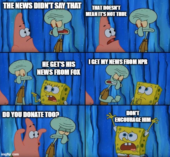 Stop it Patrick, you're scaring him! (Correct text boxes) | THAT DOESN'T MEAN IT'S NOT TRUE; THE NEWS DIDN'T SAY THAT; HE GET'S HIS NEWS FROM FOX; I GET MY NEWS FROM NPR; DON'T ENCOURAGE HIM; DO YOU DONATE TOO? | image tagged in stop it patrick you're scaring him correct text boxes | made w/ Imgflip meme maker