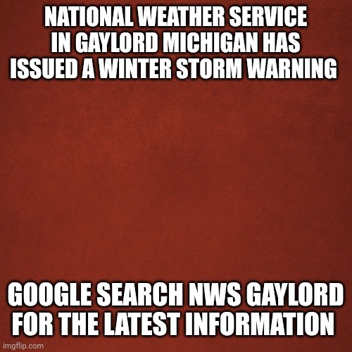 Weather ALERT | NATIONAL WEATHER SERVICE IN GAYLORD MICHIGAN HAS ISSUED A WINTER STORM WARNING; GOOGLE SEARCH NWS GAYLORD FOR THE LATEST INFORMATION | image tagged in blank red background | made w/ Imgflip meme maker
