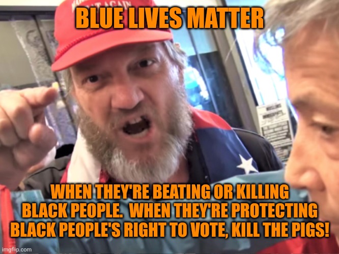 Angry Trump Supporter | BLUE LIVES MATTER WHEN THEY'RE BEATING OR KILLING BLACK PEOPLE.  WHEN THEY'RE PROTECTING BLACK PEOPLE'S RIGHT TO VOTE, KILL THE PIGS! | image tagged in angry trump supporter | made w/ Imgflip meme maker