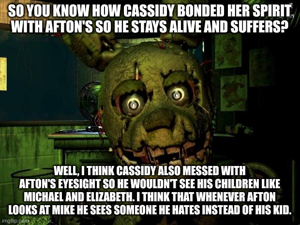 Just a theory | SO YOU KNOW HOW CASSIDY BONDED HER SPIRIT WITH AFTON'S SO HE STAYS ALIVE AND SUFFERS? WELL, I THINK CASSIDY ALSO MESSED WITH AFTON'S EYESIGHT SO HE WOULDN'T SEE HIS CHILDREN LIKE MICHAEL AND ELIZABETH. I THINK THAT WHENEVER AFTON LOOKS AT MIKE HE SEES SOMEONE HE HATES INSTEAD OF HIS KID. | image tagged in springtrap,fnaf,theory | made w/ Imgflip meme maker