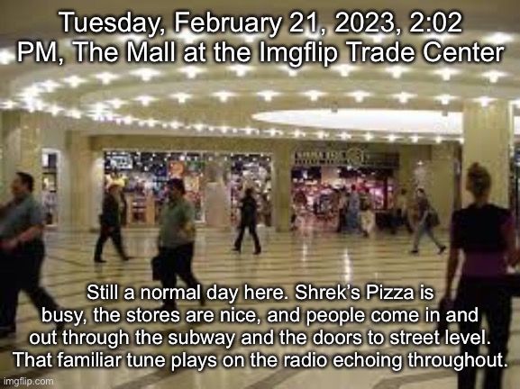 Tuesday, February 21, 2023, 2:02 PM, The Mall at the Imgflip Trade Center; IT'S MY OWN DESIGN
IT'S MY OWN REMORSE
HELP ME TO DECIDE
HELP ME MAKE THE

MOST OF FREEDOM AND OF PLEASURE
NOTHING EVER LASTS FOREVER
EVERYBODY WANTS TO RULE THE WORLD

THERE'S A ROOM WHERE THE LIGHT WON'T FIND YOU
HOLDING HANDS WHILE THE WALLS COME TUMBLING DOWN
WHEN THEY DO, I'LL BE RIGHT BEHIND YOU…; Still a normal day here. Shrek’s Pizza is busy, the stores are nice, and people come in and out through the subway and the doors to street level. That familiar tune plays on the radio echoing throughout. | made w/ Imgflip meme maker