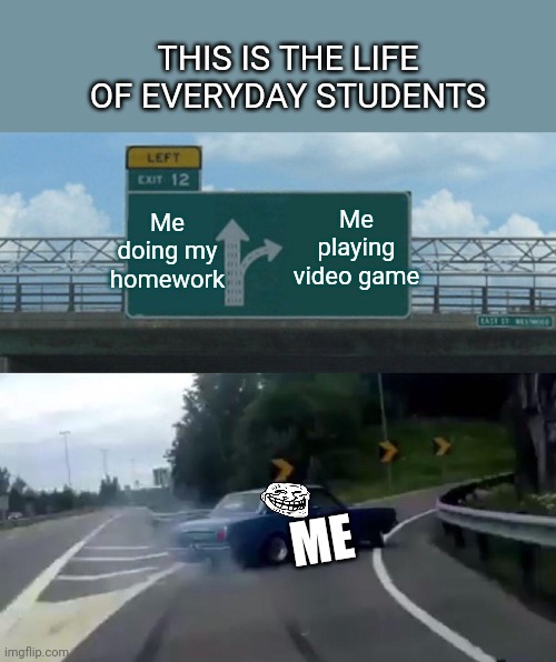 Left Exit 12 Off Ramp Meme | THIS IS THE LIFE OF EVERYDAY STUDENTS; Me doing my homework; Me playing video game; ME | image tagged in memes,left exit 12 off ramp | made w/ Imgflip meme maker