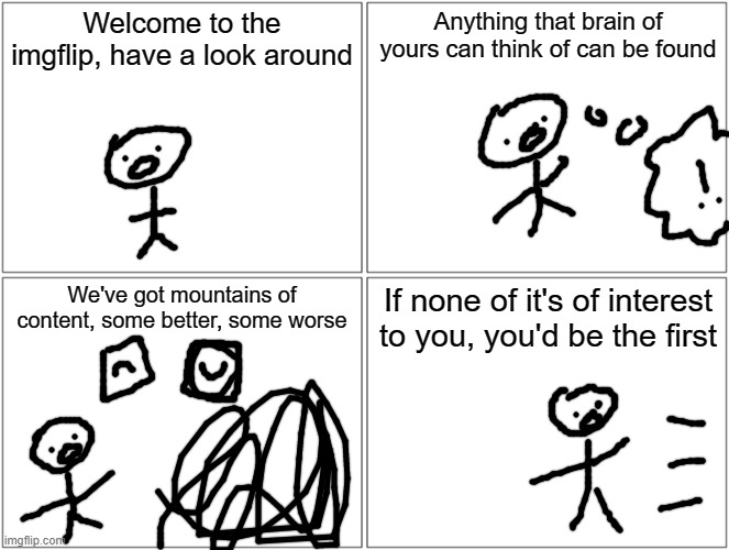 something part one | Welcome to the imgflip, have a look around; Anything that brain of yours can think of can be found; We've got mountains of content, some better, some worse; If none of it's of interest to you, you'd be the first | image tagged in memes,blank comic panel 2x2 | made w/ Imgflip meme maker