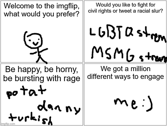 thing part three if you don't know the song wtf | Welcome to the imgflip, what would you prefer? Would you like to fight for civil rights or tweet a racial slur? Be happy, be horny, be bursting with rage; We got a million different ways to engage | image tagged in memes,blank comic panel 2x2 | made w/ Imgflip meme maker
