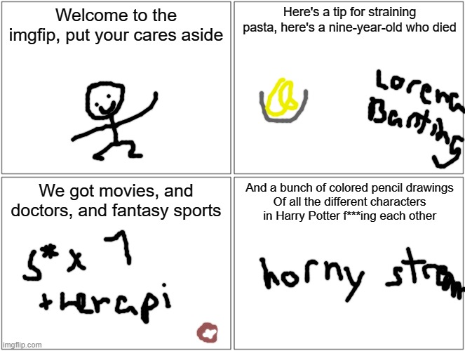 thing part 4 | Welcome to the imgfip, put your cares aside; Here's a tip for straining pasta, here's a nine-year-old who died; We got movies, and doctors, and fantasy sports; And a bunch of colored pencil drawings
Of all the different characters in Harry Potter f***ing each other | image tagged in memes,blank comic panel 2x2 | made w/ Imgflip meme maker