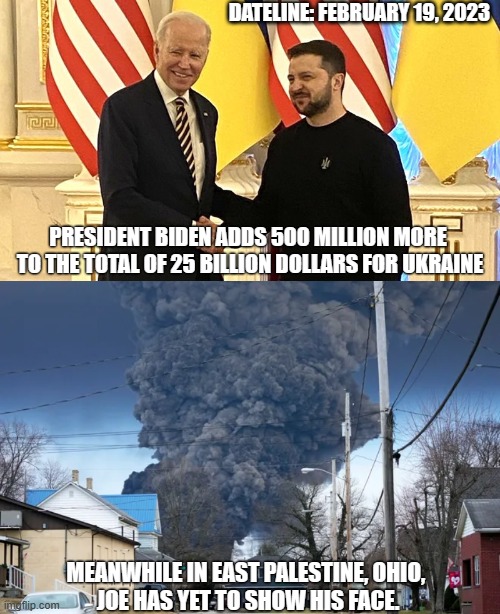 Potatoe Joe: Professional Grifter | DATELINE: FEBRUARY 19, 2023; PRESIDENT BIDEN ADDS 500 MILLION MORE 
TO THE TOTAL OF 25 BILLION DOLLARS FOR UKRAINE; MEANWHILE IN EAST PALESTINE, OHIO, 
JOE HAS YET TO SHOW HIS FACE. | image tagged in biden ukraine,liberals,democrats,leftists,liars,traitor | made w/ Imgflip meme maker