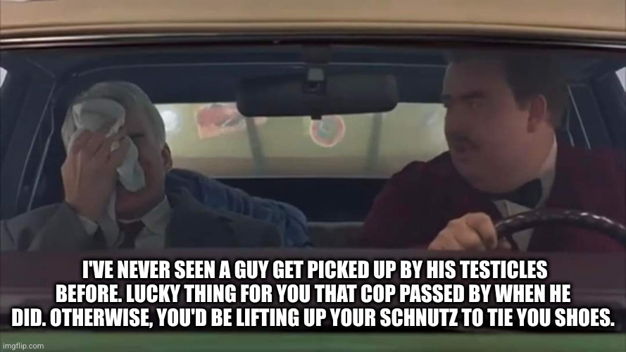 Planes Trains and Automobiles | I'VE NEVER SEEN A GUY GET PICKED UP BY HIS TESTICLES BEFORE. LUCKY THING FOR YOU THAT COP PASSED BY WHEN HE DID. OTHERWISE, YOU'D BE LIFTING UP YOUR SCHNUTZ TO TIE YOU SHOES. | image tagged in planes,trains,john candy,steve martin,thanksgiving | made w/ Imgflip meme maker
