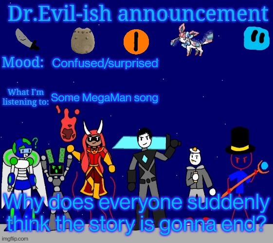 I'm not saying it won't, I'm simply saying it's not gonna happen very soon, like tomorrow. | Confused/surprised; Some MegaMan song; Why does everyone suddenly think the story is gonna end? | image tagged in dr evil-ish announcement template v2 | made w/ Imgflip meme maker