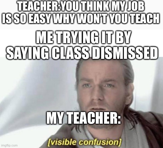 I know this is terrible spacing spacing | TEACHER:YOU THINK MY JOB IS SO EASY WHY WON’T YOU TEACH; ME TRYING IT BY SAYING CLASS DISMISSED; MY TEACHER: | image tagged in visual confusion | made w/ Imgflip meme maker