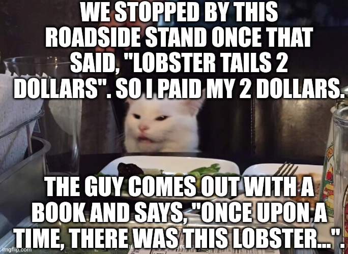 WE STOPPED BY THIS ROADSIDE STAND ONCE THAT SAID, "LOBSTER TAILS 2 DOLLARS". SO I PAID MY 2 DOLLARS. THE GUY COMES OUT WITH A BOOK AND SAYS, "ONCE UPON A TIME, THERE WAS THIS LOBSTER...". | image tagged in smudge the cat | made w/ Imgflip meme maker