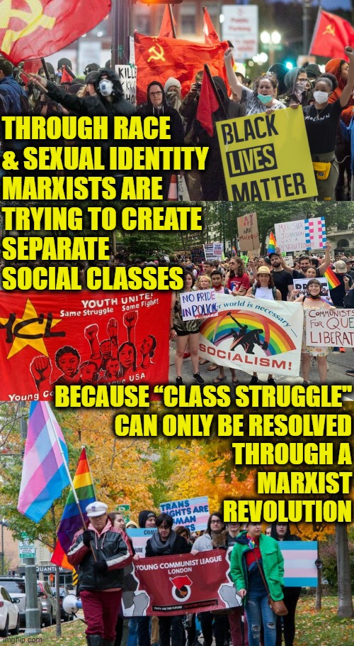 Marxism 101 | THROUGH RACE
& SEXUAL IDENTITY
MARXISTS ARE
TRYING TO CREATE
SEPARATE
SOCIAL CLASSES; BECAUSE “CLASS STRUGGLE"
CAN ONLY BE RESOLVED
THROUGH A
MARXIST
 REVOLUTION | image tagged in communist socialist | made w/ Imgflip meme maker