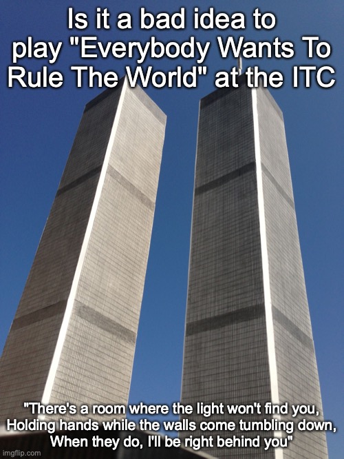 Twin Towers | Is it a bad idea to play "Everybody Wants To Rule The World" at the ITC; "There's a room where the light won't find you,
Holding hands while the walls come tumbling down,
When they do, I'll be right behind you" | image tagged in twin towers | made w/ Imgflip meme maker