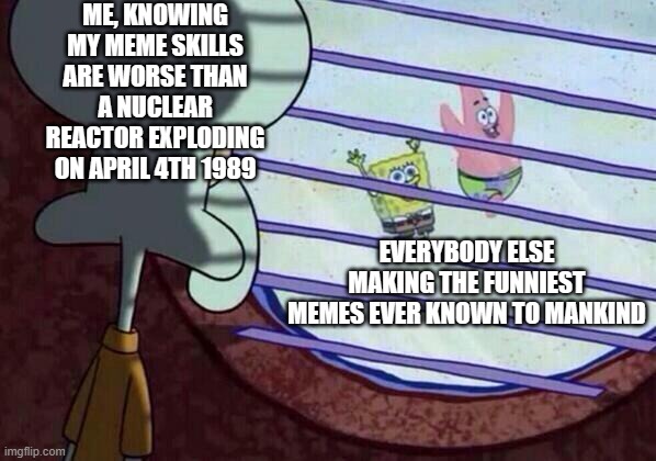 Squidward window | ME, KNOWING MY MEME SKILLS ARE WORSE THAN A NUCLEAR REACTOR EXPLODING ON APRIL 4TH 1989; EVERYBODY ELSE MAKING THE FUNNIEST MEMES EVER KNOWN TO MANKIND | image tagged in squidward window | made w/ Imgflip meme maker