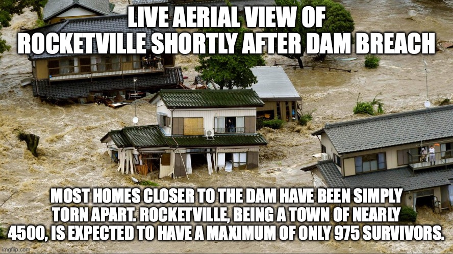 LIVE AERIAL VIEW OF ROCKETVILLE SHORTLY AFTER DAM BREACH; MOST HOMES CLOSER TO THE DAM HAVE BEEN SIMPLY TORN APART. ROCKETVILLE, BEING A TOWN OF NEARLY 4500, IS EXPECTED TO HAVE A MAXIMUM OF ONLY 975 SURVIVORS. | made w/ Imgflip meme maker