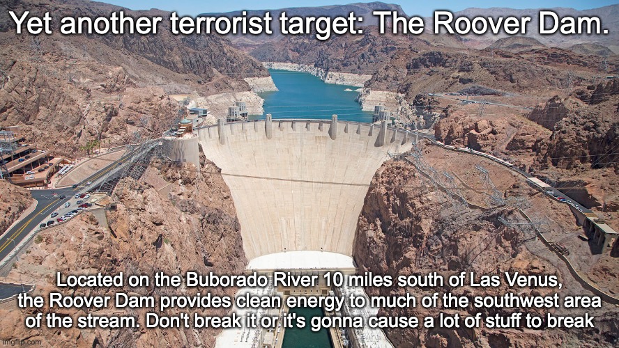 Yet another terrorist target: The Roover Dam. Located on the Buborado River 10 miles south of Las Venus, the Roover Dam provides clean energy to much of the southwest area of the stream. Don't break it or it's gonna cause a lot of stuff to break | made w/ Imgflip meme maker