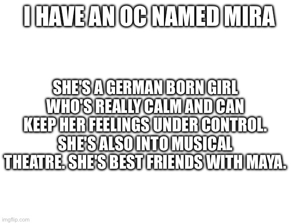 I HAVE AN OC NAMED MIRA; SHE'S A GERMAN BORN GIRL WHO'S REALLY CALM AND CAN KEEP HER FEELINGS UNDER CONTROL. SHE'S ALSO INTO MUSICAL THEATRE. SHE'S BEST FRIENDS WITH MAYA. | made w/ Imgflip meme maker