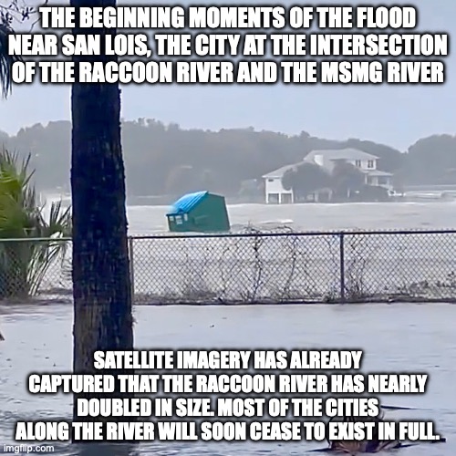 Floating Dumpster | THE BEGINNING MOMENTS OF THE FLOOD NEAR SAN LOIS, THE CITY AT THE INTERSECTION OF THE RACCOON RIVER AND THE MSMG RIVER; SATELLITE IMAGERY HAS ALREADY CAPTURED THAT THE RACCOON RIVER HAS NEARLY DOUBLED IN SIZE. MOST OF THE CITIES ALONG THE RIVER WILL SOON CEASE TO EXIST IN FULL. | image tagged in floating dumpster | made w/ Imgflip meme maker