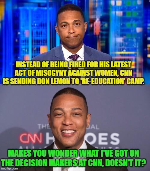 Anyone else -- even another 'personality of color' at CNN -- would have been fired. | INSTEAD OF BEING FIRED FOR HIS LATEST ACT OF MISOGYNY AGAINST WOMEN, CNN IS SENDING DON LEMON TO 'RE-EDUCATION' CAMP. MAKES YOU WONDER WHAT I'VE GOT ON THE DECISION MAKERS AT CNN, DOESN'T IT? | image tagged in don lemon | made w/ Imgflip meme maker