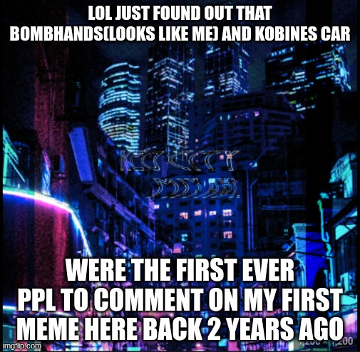 neo city kraken | LOL JUST FOUND OUT THAT BOMBHANDS(LOOKS LIKE ME) AND KOBINES CAR; WERE THE FIRST EVER PPL TO COMMENT ON MY FIRST MEME HERE BACK 2 YEARS AGO | image tagged in neo city kraken | made w/ Imgflip meme maker