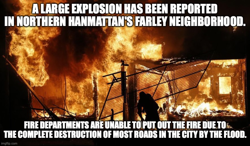 So far, 10 people have been reported dead due to the explosion. | A LARGE EXPLOSION HAS BEEN REPORTED IN NORTHERN HANMATTAN'S FARLEY NEIGHBORHOOD. FIRE DEPARTMENTS ARE UNABLE TO PUT OUT THE FIRE DUE TO THE COMPLETE DESTRUCTION OF MOST ROADS IN THE CITY BY THE FLOOD. | made w/ Imgflip meme maker