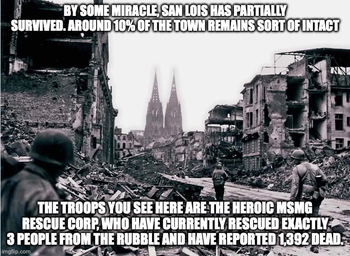 san lois damage | BY SOME MIRACLE, SAN LOIS HAS PARTIALLY SURVIVED. AROUND 10% OF THE TOWN REMAINS SORT OF INTACT; THE TROOPS YOU SEE HERE ARE THE HEROIC MSMG RESCUE CORP, WHO HAVE CURRENTLY RESCUED EXACTLY 3 PEOPLE FROM THE RUBBLE AND HAVE REPORTED 1,392 DEAD. | made w/ Imgflip meme maker