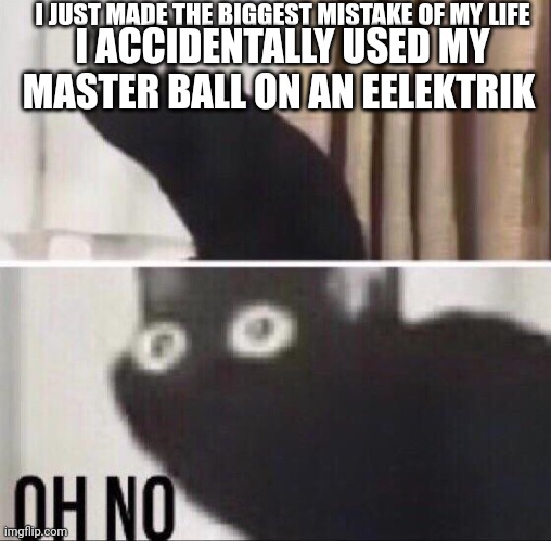 Dang it, I was saving it for Giratina | I JUST MADE THE BIGGEST MISTAKE OF MY LIFE; I ACCIDENTALLY USED MY MASTER BALL ON AN EELEKTRIK | image tagged in oh no cat | made w/ Imgflip meme maker