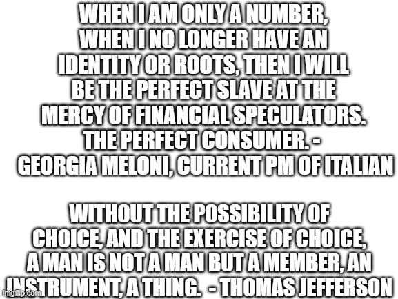 great minds... | WHEN I AM ONLY A NUMBER, WHEN I NO LONGER HAVE AN IDENTITY OR ROOTS, THEN I WILL BE THE PERFECT SLAVE AT THE MERCY OF FINANCIAL SPECULATORS. THE PERFECT CONSUMER. - 
 GEORGIA MELONI, CURRENT PM OF ITALIAN; WITHOUT THE POSSIBILITY OF CHOICE, AND THE EXERCISE OF CHOICE, A MAN IS NOT A MAN BUT A MEMBER, AN INSTRUMENT, A THING.  - THOMAS JEFFERSON | image tagged in blank white template | made w/ Imgflip meme maker