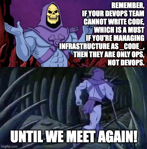 DevOps that can't write code are just Ops, not DevOps | REMEMBER,
IF YOUR DEVOPS TEAM
CANNOT WRITE CODE,
WHICH IS A MUST
IF YOU'RE MANAGING
INFRASTRUCTURE AS _CODE_,
THEN THEY ARE ONLY OPS,
NOT DEVOPS. UNTIL WE MEET AGAIN! | image tagged in he man skeleton advices | made w/ Imgflip meme maker