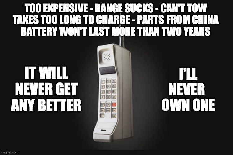 EVs Suck! | TOO EXPENSIVE - RANGE SUCKS - CAN'T TOW
TAKES TOO LONG TO CHARGE - PARTS FROM CHINA
BATTERY WON'T LAST MORE THAN TWO YEARS; IT WILL NEVER GET ANY BETTER; I'LL NEVER 
OWN ONE | image tagged in tesla | made w/ Imgflip meme maker