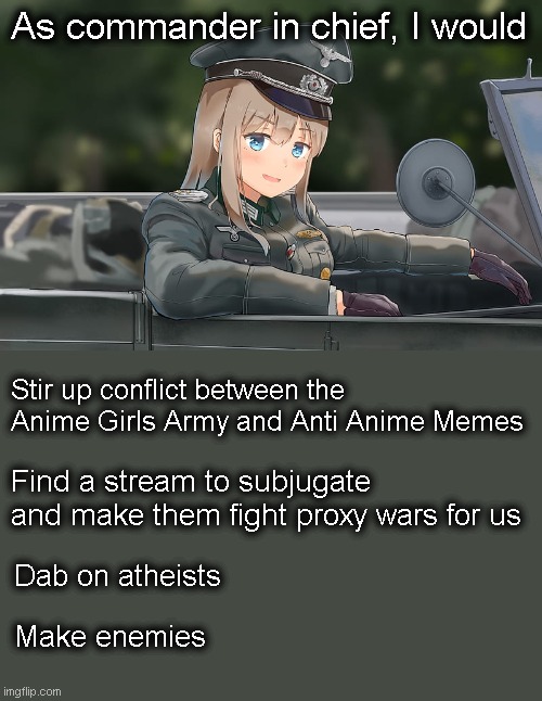 You heard it here first folks. Don't let someone else tell you they can do what only Captain_Scar can! | As commander in chief, I would; Stir up conflict between the Anime Girls Army and Anti Anime Memes; Find a stream to subjugate and make them fight proxy wars for us; Dab on atheists; Make enemies | image tagged in military anime girl | made w/ Imgflip meme maker