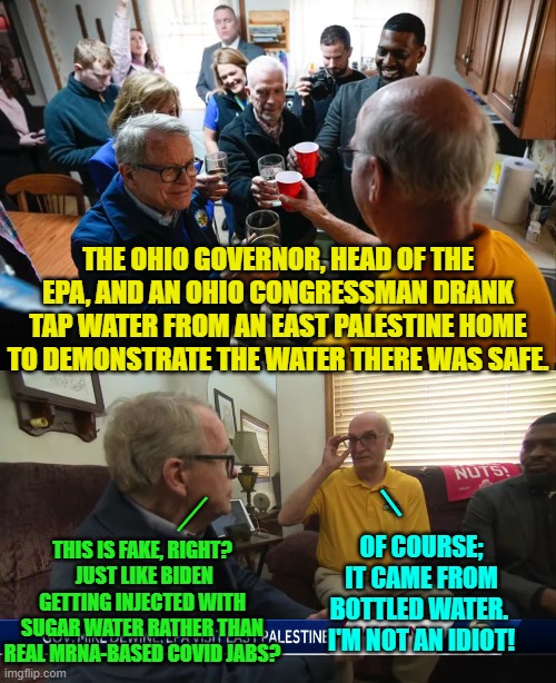 Your government at work. | THE OHIO GOVERNOR, HEAD OF THE EPA, AND AN OHIO CONGRESSMAN DRANK TAP WATER FROM AN EAST PALESTINE HOME TO DEMONSTRATE THE WATER THERE WAS SAFE. _; THIS IS FAKE, RIGHT?  JUST LIKE BIDEN GETTING INJECTED WITH SUGAR WATER RATHER THAN REAL MRNA-BASED COVID JABS? __; OF COURSE; IT CAME FROM BOTTLED WATER.  I'M NOT AN IDIOT! | image tagged in truth | made w/ Imgflip meme maker