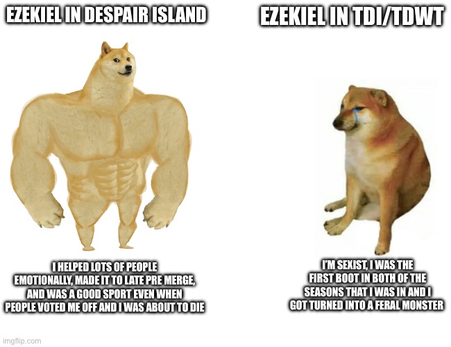 Buff Doge vs. Cheems Meme | EZEKIEL IN DESPAIR ISLAND; EZEKIEL IN TDI/TDWT; I’M SEXIST, I WAS THE FIRST BOOT IN BOTH OF THE SEASONS THAT I WAS IN AND I GOT TURNED INTO A FERAL MONSTER; I HELPED LOTS OF PEOPLE EMOTIONALLY, MADE IT TO LATE PRE MERGE, AND WAS A GOOD SPORT EVEN WHEN PEOPLE VOTED ME OFF AND I WAS ABOUT TO DIE | image tagged in memes,buff doge vs cheems | made w/ Imgflip meme maker