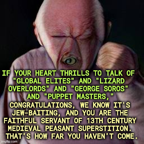 Easy to decode, impossible to defend | IF YOUR HEART THRILLS TO TALK OF 

"GLOBAL ELITES" AND "LIZARD 
OVERLORDS" AND "GEORGE SOROS" 
AND "PUPPET MASTERS,"; CONGRATULATIONS, WE KNOW IT'S 
JEW-BAITING, AND YOU ARE THE 

FAITHFUL SERVANT OF 13TH CENTURY 
MEDIEVAL PEASANT SUPERSTITION. 
THAT'S HOW FAR YOU HAVEN'T COME. | image tagged in anti-semitism,code,globalism,george soros,jews,superstition | made w/ Imgflip meme maker