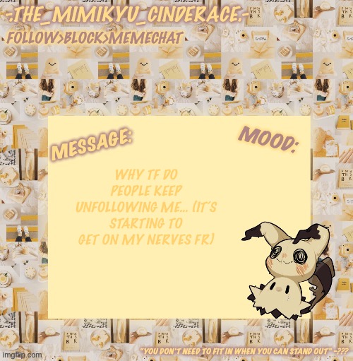 Cinderaces annoucement temp 0.3 | WHY TF DO PEOPLE KEEP UNFOLLOWING ME… (IT’S STARTING TO GET ON MY NERVES FR) | image tagged in cinderaces annoucement temp 0 3 | made w/ Imgflip meme maker