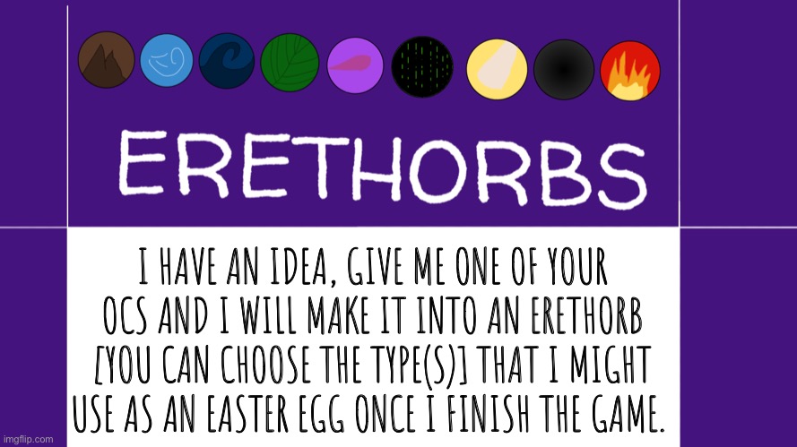 Give me OCs to make into Erethorbs | I HAVE AN IDEA, GIVE ME ONE OF YOUR OCS AND I WILL MAKE IT INTO AN ERETHORB [YOU CAN CHOOSE THE TYPE(S)] THAT I MIGHT USE AS AN EASTER EGG ONCE I FINISH THE GAME. | image tagged in erethorbs,ocs | made w/ Imgflip meme maker